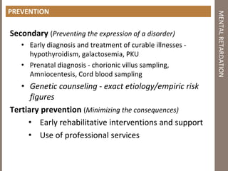 PREVENTION
Secondary (Preventing the expression of a disorder)
• Early diagnosis and treatment of curable illnesses ‐
hypothyroidism, galactosemia, PKU
• Prenatal diagnosis ‐ chorionic villus sampling,
Amniocentesis, Cord blood sampling
• Genetic counseling ‐ exact etiology/empiric risk
figures
Tertiary prevention (Minimizing the consequences)
• Early rehabilitative interventions and support
• Use of professional services
MENTALRETARDATION
 