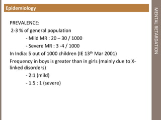 Epidemiology
PREVALENCE:
2-3 % of general population
- Mild MR : 20 – 30 / 1000
- Severe MR : 3 -4 / 1000
In India: 5 out of 1000 children (IE 13th Mar 2001)
Frequency in boys is greater than in girls (mainly due to X-
linked disorders)
- 2:1 (mild)
- 1.5 : 1 (severe)
MENTALRETARDATION
 