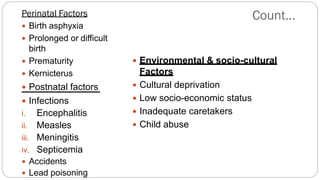 Perinatal Factors
 Birth asphyxia
 Prolonged or difficult
birth
 Prematurity
 Kernicterus
 Postnatal factors
 Infections
i. Encephalitis
ii. Measles
iii. Meningitis
iv. Septicemia
 Accidents
 Lead poisoning
 Environmental & socio-cultural
Factors
 Cultural deprivation
 Low socio-economic status
 Inadequate caretakers
 Child abuse
Count…
 