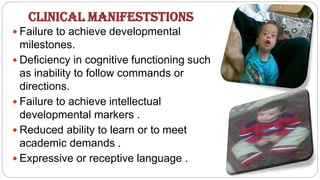  Failure to achieve developmental
milestones.
 Deficiency in cognitive functioning such
as inability to follow commands or
directions.
 Failure to achieve intellectual
developmental markers .
 Reduced ability to learn or to meet
academic demands .
 Expressive or receptive language .
CLINICAL MANIFESTSTIONS
 