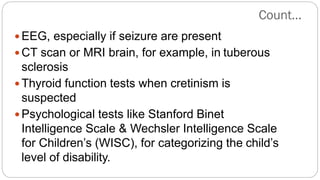  EEG, especially if seizure are present
 CT scan or MRI brain, for example, in tuberous
sclerosis
 Thyroid function tests when cretinism is
suspected
 Psychological tests like Stanford Binet
Intelligence Scale & Wechsler Intelligence Scale
for Children’s (WISC), for categorizing the child’s
level of disability.
Count…
 
