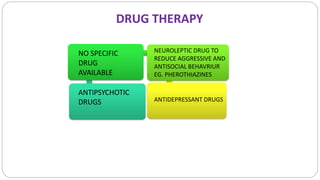 NO SPECIFIC
DRUG
AVAILABLE
ANTIPSYCHOTIC
DRUGS
NEUROLEPTIC DRUG TO
REDUCE AGGRESSIVE AND
ANTISOCIAL BEHAVRIUR
EG. PHEROTHIAZINES
ANTIDEPRESSANT DRUGS
DRUG THERAPY
 