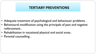 TERTIARY PREVENTIONS
• Adequate treatment of psychological and behaviouer problems .
• Behavioural modification using the principals of past and negative
reifarcement .
• Rehabilitation in vocational physical and social areas .
• Parental counselling .
 