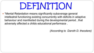  “Mental Retardation means significantly subaverage general
intelleatral functioning existing concurrently with deficits in adaptive
behaviour and manifested during the developmental period , that
adversely affected a childs educational perfarmace .
(According to Daroth D. theodare)
DEFINITION
 