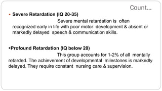 Count…
 Severe Retardation (IQ 20-35)
Severe mental retardation is often
recognized early in life with poor motor development & absent or
markedly delayed speech & communication skills.
Profound Retardation (IQ below 20)
This group accounts for 1-2% of all mentally
retarded. The achievement of developmental milestones is markedly
delayed. They require constant nursing care & supervision.
 