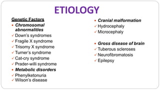 ETIOLOGY
Genetic Factors
 Chromosomal
abnormalities
 Down’s syndromes
 Fragile X syndrome
 Trisomy X syndrome
 Turner’s syndrome
 Cat-cry syndrome
 Prader-willi syndrome
 Metabolic disorders
 Phenylketonuria
 Wilson’s disease
 Cranial malformation
 Hydrocephaly
 Microcephaly
 Gross disease of brain
 Tuberous scleroses
 Neurofibromatosis
 Epilepsy
 
