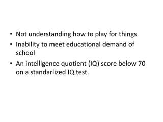 • Not understanding how to play for things
• Inability to meet educational demand of
school
• An intelligence quotient (IQ) score below 70
on a standarlized IQ test.
 