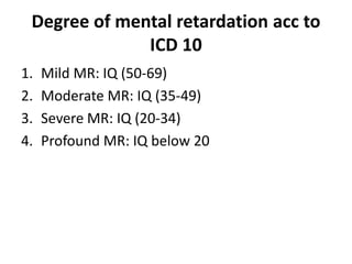 Degree of mental retardation acc to
ICD 10
1. Mild MR: IQ (50-69)
2. Moderate MR: IQ (35-49)
3. Severe MR: IQ (20-34)
4. Profound MR: IQ below 20
 