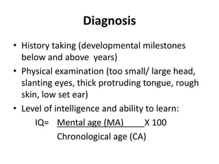 Diagnosis
• History taking (developmental milestones
below and above years)
• Physical examination (too small/ large head,
slanting eyes, thick protruding tongue, rough
skin, low set ear)
• Level of intelligence and ability to learn:
IQ= Mental age (MA) X 100
Chronological age (CA)
 