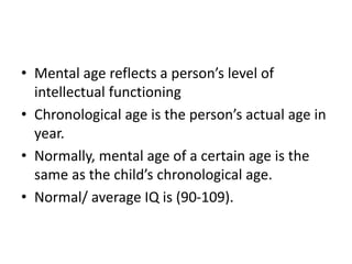 • Mental age reflects a person’s level of
intellectual functioning
• Chronological age is the person’s actual age in
year.
• Normally, mental age of a certain age is the
same as the child’s chronological age.
• Normal/ average IQ is (90-109).
 