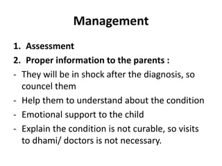 Management
1. Assessment
2. Proper information to the parents :
- They will be in shock after the diagnosis, so
councel them
- Help them to understand about the condition
- Emotional support to the child
- Explain the condition is not curable, so visits
to dhami/ doctors is not necessary.
 
