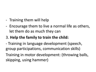 - Training them will help
- Encourage them to live a normal life as others,
let them do as much they can
3. Help the family to train the child:
- Training in language development (speech,
group participations, communication skills)
Training in motor development: (throwing balls,
skipping, using hammer)
 