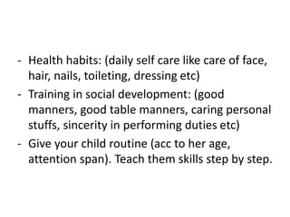 - Health habits: (daily self care like care of face,
hair, nails, toileting, dressing etc)
- Training in social development: (good
manners, good table manners, caring personal
stuffs, sincerity in performing duties etc)
- Give your child routine (acc to her age,
attention span). Teach them skills step by step.
 