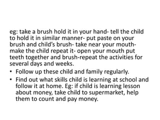 eg: take a brush hold it in your hand- tell the child
to hold it in similar manner- put paste on your
brush and child’s brush- take near your mouth-
make the child repeat it- open your mouth put
teeth together and brush-repeat the activities for
several days and weeks.
• Follow up these child and family regularly.
• Find out what skills child is learning at school and
follow it at home. Eg: if child is learning lesson
about money, take child to supermarket, help
them to count and pay money.
 