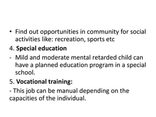 • Find out opportunities in community for social
activities like: recreation, sports etc
4. Special education
- Mild and moderate mental retarded child can
have a planned education program in a special
school.
5. Vocational training:
- This job can be manual depending on the
capacities of the individual.
 