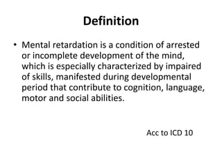 Definition
• Mental retardation is a condition of arrested
or incomplete development of the mind,
which is especially characterized by impaired
of skills, manifested during developmental
period that contribute to cognition, language,
motor and social abilities.
Acc to ICD 10
 