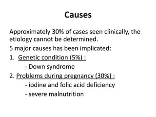 Causes
Approximately 30% of cases seen clinically, the
etiology cannot be determined.
5 major causes has been implicated:
1. Genetic condition (5%) :
- Down syndrome
2. Problems during pregnancy (30%) :
- iodine and folic acid deficiency
- severe malnutrition
 