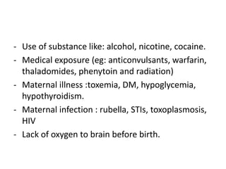 - Use of substance like: alcohol, nicotine, cocaine.
- Medical exposure (eg: anticonvulsants, warfarin,
thaladomides, phenytoin and radiation)
- Maternal illness :toxemia, DM, hypoglycemia,
hypothyroidism.
- Maternal infection : rubella, STIs, toxoplasmosis,
HIV
- Lack of oxygen to brain before birth.
 