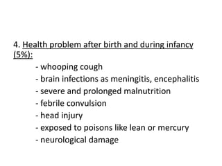 4. Health problem after birth and during infancy
(5%):
- whooping cough
- brain infections as meningitis, encephalitis
- severe and prolonged malnutrition
- febrile convulsion
- head injury
- exposed to poisons like lean or mercury
- neurological damage
 