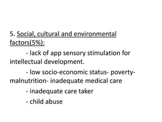 5. Social, cultural and environmental
factors(5%):
- lack of app sensory stimulation for
intellectual development.
- low socio-economic status- poverty-
malnutrition- inadequate medical care
- inadequate care taker
- child abuse
 