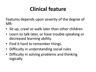Clinical feature
Features depends upon severity of the degree of
MR:
• Sit up, crawl or walk later than other children
• Learn to talk later, or have trouble speaking or
decreased learning ability.
• Find it hard to remember things.
• Difficulty in understanding social rules
• Difficulty in solving problems and thinking
logically
 