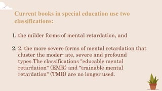 Current books in special education use two
classifications:
1. the milder forms of mental retardation, and
2. 2. the more severe forms of mental retardation that
cluster the moder- ate, severe and profound
types.The classifications "educable mental
retardation" (EMR) and "trainable mental
retardation" (TMR) are no longer used.
 