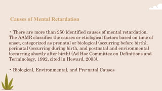 Causes of Mental Retardation
• There are more than 250 identified causes of mental retardation.
The AAMR classifies the causes or etiological factors based on time of
onset, categorized as prenatal or biological (occurring before birth),
perinatal (occurring during birth, and postnatal and environmental
(occurring shortly after birth) (Ad Hoc Committee on Definitions and
Terminology, 1992, cited in Heward, 2003).
• Biological, Environmental, and Pre-natal Causes
 