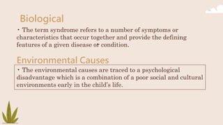 Biological
• The term syndrome refers to a number of symptoms or
characteristics that occur together and provide the defining
features of a given disease or condition.
Environmental Causes
•
• The environmental causes are traced to a psychological
disadvantage which is a combination of a poor social and cultural
environments early in the child’s life.
 