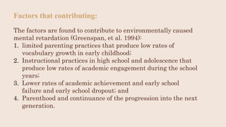 Factors that contributing:
The factors are found to contribute to environmentally caused
mental retardation (Greenspan, et al. 1994):
1. limited parenting practices that produce low rates of
vocabulary growth in early childhood;
2. Instructional practices in high school and adolescence that
produce low rates of academic engagement during the school
years;
3. Lower rates of academic achievement and early school
failure and early school dropout; and
4. Parenthood and continuance of the progression into the next
generation.
 