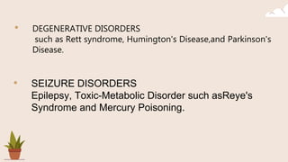 • DEGENERATIVE DISORDERS
such as Rett syndrome, Humington's Disease,and Parkinson's
Disease.
• SEIZURE DISORDERS
Epilepsy, Toxic-Metabolic Disorder such asReye's
Syndrome and Mercury Poisoning.
 