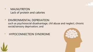 • MALNUTRITON
Lack of protein and calories
• ENVIRONMENTAL DEPRIVATION
such as psychosocial disadvantage, chil abuse and neglect, chronic
social/sensory deprivation; and
• HYPOCONNECTION SYNDROME
 