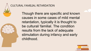 CULTURAL FAMILIAL RETARDATION
Though there are specific and known
causes in some cases of mild mental
retardation, typically it is thought to
be cultural/ familial. The condition
results from the lack of adequate
stimulation during infancy and early
childhood.
 