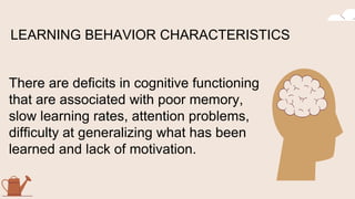 There are deficits in cognitive functioning
that are associated with poor memory,
slow learning rates, attention problems,
difficulty at generalizing what has been
learned and lack of motivation.
LEARNING BEHAVIOR CHARACTERISTICS
 