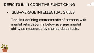 DEFICITS IN IN COGNITIVE FUNCTIONING
• SUB-AVERAGE INTELLECTUAL SKILLS
The first defining characteristic of persons with
mental retardation is below average mental
ability as measured by standardized tests.
 