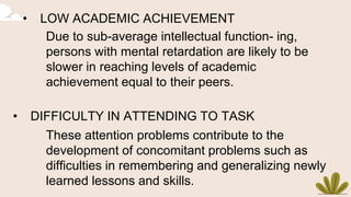 • LOW ACADEMIC ACHIEVEMENT
Due to sub-average intellectual function- ing,
persons with mental retardation are likely to be
slower in reaching levels of academic
achievement equal to their peers.
• DIFFICULTY IN ATTENDING TO TASK
These attention problems contribute to the
development of concomitant problems such as
difficulties in remembering and generalizing newly
learned lessons and skills.
 