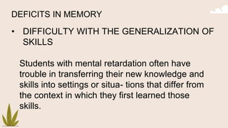 DEFICITS IN MEMORY
• DIFFICULTY WITH THE GENERALIZATION OF
SKILLS
Students with mental retardation often have
trouble in transferring their new knowledge and
skills into settings or situa- tions that differ from
the context in which they first learned those
skills.
 