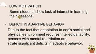 • LOW MOTIVATION
Some students show lack of interest in learning
their lessons.
• DEFICIT IN ADAPTIVE BEHAVIOR
Due to the fact that adaptation to one's social and
physical eenvironment requires intellectual ability,
persons with mental retardation are
strate significant deficits in adaptive behavior.
 