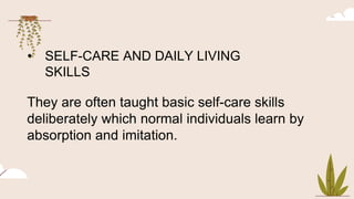 • SELF-CARE AND DAILY LIVING
SKILLS
They are often taught basic self-care skills
deliberately which normal individuals learn by
absorption and imitation.
 
