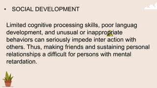 • SOCIAL DEVELOPMENT
Limited cognitive processing skills, poor languag
development, and unusual or inappropriate
behaviors can seriously impede inter action with
others. Thus, making friends and sustaining personal
relationships a difficult for persons with mental
retardation.
 