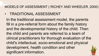 MODELS OF ASSESSMENT ( RICHEY AND WHEELER ,2000)
• TRADITIONAL ASSESSMENT
In the traditional assessment model, the parents
fill in a pre-referral form about the family history
and the developmental history of the child. Then
the child and parents are referred to a team of
clinical practitioners for thorough evaluation of the
child's intellectual, socio-emotional and physical
development, health condition and other
significant information.
 
