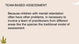 TEAM-BASED ASSESSMENT
Because children with mental retardation
often have other problems, in necessary to
involve a team of practitioners from different
areas like the specian the traditional model of
assessment.
 