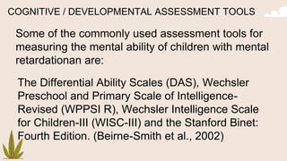 COGNITIVE / DEVELOPMENTAL ASSESSMENT TOOLS
Some of the commonly used assessment tools for
measuring the mental ability of children with mental
retardationan are:
The Differential Ability Scales (DAS), Wechsler
Preschool and Primary Scale of Intelligence-
Revised (WPPSI R), Wechsler Intelligence Scale
for Children-III (WISC-III) and the Stanford Binet:
Fourth Edition. (Beirne-Smith et al., 2002)
 