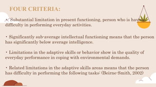 FOUR CRITERIA:
• Substantial limitation in present functioning, person who is having
difficulty in performing everyday activities.
• Significantly sub-average intellectual functioning means that the person
has significantly below average intelligence.
• Limitations in the adaptive skills or behavior show in the quality of
everyday performance in coping with environmental demands.
• Related limitations in the adaptive skills areas means that the person
has difficulty in performing the following tasks: (Beirne-Smith, 2002)
 