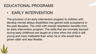 EDUCATIONAL PROGRAMS
• EARLY INTERVENTION
The provision of an early intervention program to children with
develop mental delays disabilities has gained wide acceptance in
the past decades. The child with mental retardation benefits from
an early intervention program. The skills that are normally learned
during early childhood are taught at a time when the child is still
young and more malleable than when he or she would have
grown older and less flexible.
 