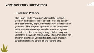 MODELS OF EARLY INTERVENTION
• Head Start Program
The Head Start Program in Manila City Schools
Division addresses school education for the socially
and economically deprived children who are four to six
years old. The program operates on the principle of
early intervention as a preventive measure against
behavior problems among young children may lead
ultimately to juvenile delinquency. The participants are
children siblings of youth offenders, slum dwellers,
street children and others of pre- school age.
 