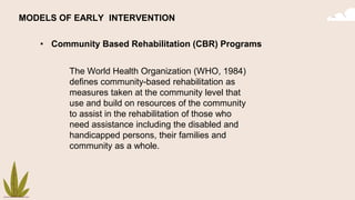 • Community Based Rehabilitation (CBR) Programs
MODELS OF EARLY INTERVENTION
The World Health Organization (WHO, 1984)
defines community-based rehabilitation as
measures taken at the community level that
use and build on resources of the community
to assist in the rehabilitation of those who
need assistance including the disabled and
handicapped persons, their families and
community as a whole.
 