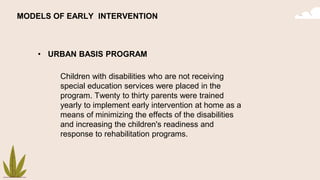 MODELS OF EARLY INTERVENTION
• URBAN BASIS PROGRAM
Children with disabilities who are not receiving
special education services were placed in the
program. Twenty to thirty parents were trained
yearly to implement early intervention at home as a
means of minimizing the effects of the disabilities
and increasing the children's readiness and
response to rehabilitation programs.
 