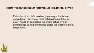 COGNITIVE CURRICULUM FOR YOUNG CHILDREN ( CCYC )
Estimates of a child's maximum learning potential are
derived from his zone of proximal development that is
deter- mined by comparing the child's actual level of
performance to his performance under the teacher's direct
supervision.
 