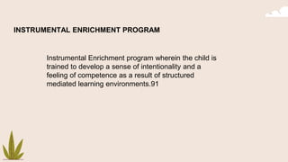 INSTRUMENTAL ENRICHMENT PROGRAM
Instrumental Enrichment program wherein the child is
trained to develop a sense of intentionality and a
feeling of competence as a result of structured
mediated learning environments.91
 