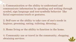 1. Communication or the ability to understand and
communicate information by speaking and writing through
symbol, sign language and non-symbolic behavior like
facial expressions touch or gestures.
2. Self-care or the ability to take care of one's needs in
hygiene, grooming, eating, toileting, dressing…
3. Home living or the ability to function in the home.
4. Community use or travel in the community, shopping,
obtaining services.
 